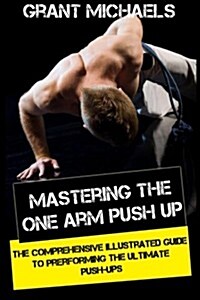 Mastering the One Arm Push Up: The Comprehensive Illustrated Guide to Prerforming the Ultimate Push-Ups (Paperback)