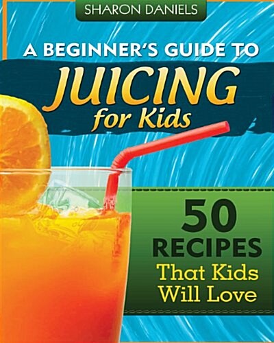 A Beginners Guide to Juicing for Kids: 50 Recipes That Kids Will Love (Paperback)