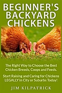 Beginners Backyard Chickens: The Right Way to Choose the Best Chicken Breeds, Coops and Feeds. Start Raising and Caring for Chickens Legally in Cit (Paperback)