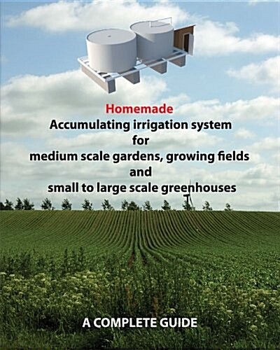Homemade Accumulating Irrigation System for Medium Scale Gardens, Growing Fields and Small to Large Scale Greenhouses: Complete Guide (Paperback)