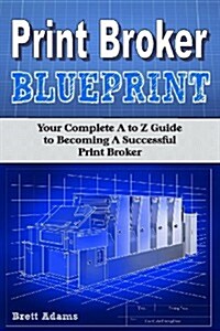 Print Broker Blueprint: Your A to Z Guide to Becoming a Successful Print Broker (Paperback)