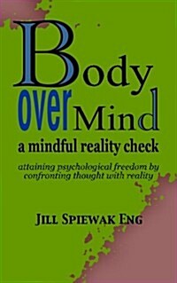 Body Over Mind: A Mindful Reality Check Attaining Psychological Freedom by Confronting Thought with Reality (Paperback)