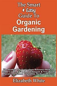 The Smart & Easy Guide to Organic Gardening: The Healthy DIY Horticulture Reference Book for Home Garden & Farming Techniques & Year Round Secrets for (Paperback)