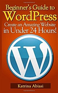 Beginners Guide to Wordpress: Create an Amazing Website in Under 24 Hours! (Paperback)