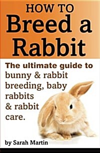 How to Breed a Rabbit: The Ultimate Guide to Bunny and Rabbit Breeding, Baby Rabbits and Rabbit Care (Paperback)
