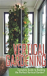 Vertical Gardening Complete Guide to Building the Perfect Vertical Garden! (Paperback)