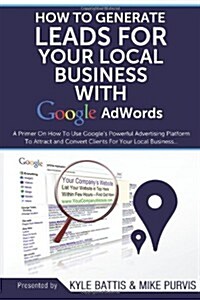 How to Generate Leads for Your Local Business with Google Adwords: A Primer on How to Use Googles Powerful Advertising Platform to Attract and Conver (Paperback)