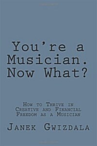 Youre a Musician. Now What?: How to Thrive in Creative and Financial Freedom as a Musician (Paperback)