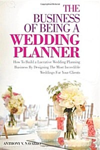The Business of Being a Wedding Planner: How to Build a Lucrative Wedding Planning Business by Designing the Most Incredible Weddings for Your Clients (Paperback)