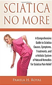 Sciatica No More: A Comprehensive Guide to Sciatica Causes, Symptoms, Treatments, and a Holistic System of Natural Remedies for Sciatica (Paperback)