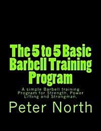 The 5 to 5 Basic Barbell Training Program: A Simple Barbell Training Program for Strength, Power Lifting and Strongman. (Paperback)