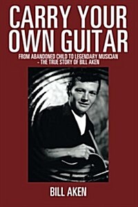 Carry Your Own Guitar: From Abandoned Child to Legendary Musician - The True Story of Bill Aken (Paperback)
