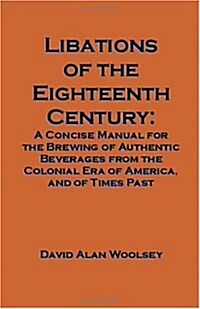 Libations of the Eighteenth Century: A Concise Manual for the Brewing of Authentic Beverages from the Colonial Era of America, and of Times Past (Paperback)