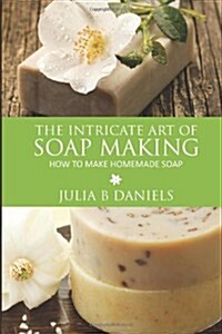 The Intricate Art of Soap Making: How to Make Homemade Soap (Paperback)