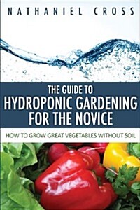 The Guide to Hydroponic Gardening for the Novice: How to Grow Great Vegetables Without Soil (Paperback)