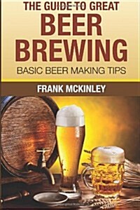 The Guide to Great Beer Brewing: Basic Beer Making Tips (Paperback)