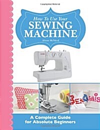 How to Use Your Sewing Machine: A Complete Guide for Absolute Beginners (Paperback)