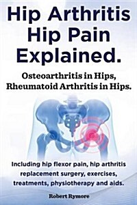 Hip Arthritis, Hip Pain Explained. Osteoarthritis in Hips, Rheumatoid Arthritis in Hips. Including Hip Arthritis Surgery, Hip Flexor Pain, Exercises, (Paperback)