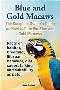 Blue and Gold Macaws, the Complete Owners Guide on How to Care for Blue and Yellow Macaws, Facts on Habitat, Breeding, Lifespan, Behavior, Diet, Cage (Paperback)