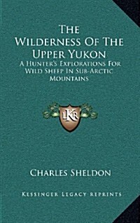 The Wilderness of the Upper Yukon: A Hunters Explorations for Wild Sheep in Sub-Arctic Mountains (Hardcover)