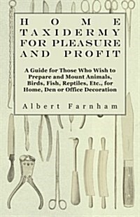 Home Taxidermy or Pleasure and Profit - A Guide for Those Who Wish to Prepare and Mount Animals, Birds, Fish, Reptiles, Etc., for Home, Den or Office (Paperback)