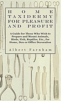 Home Taxidermy or Pleasure and Profit - A Guide for Those Who Wish to Prepare and Mount Animals, Birds, Fish, Reptiles, Etc., for Home, Den or Office (Hardcover)