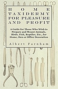 Home Taxidermy for Pleasure and Profit - A Guide for Those Who Wish to Prepare and Mount Animals, Birds, Fish, Reptiles, Etc., for Home, Den or Office (Paperback)