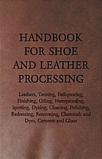 Handbook for Shoe and Leather Processing - Leathers, Tanning, Fatliquoring, Finishing, Oiling, Waterproofing, Spotting, Dyeing, Cleaning, Polishing, R (Paperback)