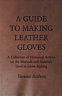 A Guide to Making Leather Gloves - A Collection of Historical Articles on the Methods and Materials Used in Glove Making (Paperback)