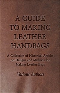 A Guide to Making Leather Handbags - A Collection of Historical Articles on Designs and Methods for Making Leather Bags (Paperback)