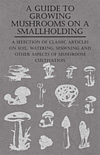 A Guide to Growing Mushrooms on a Smallholding - A Selection of Classic Articles on Soil, Watering, Spawning and Other Aspects of Mushroom Cultivation (Paperback)