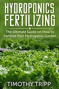 Hydroponics Fertilizing: The Ultimate Guide on How to Fertilize Your Hydroponic Garden (Paperback)