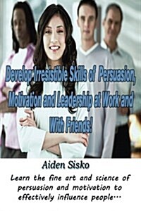 Develop Irresistible Skills of Persuasion, Motivation and Leadership at Work and with Friends!: Learn the Fine Art and Science of Persuasion and Motiv (Paperback)