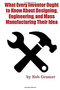What Every Inventor Ought to Know about Designing, Engineering, and Mass Manufacturing Their Idea: What a Professional Engineer Has Learned from 10+ Y (Paperback)