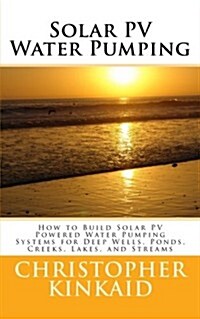 Solar Pv Water Pumping: How to Build Solar Pv Powered Water Pumping Systems for Deep Wells, Ponds, Creeks, Lakes, and Streams (Paperback)