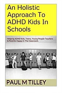 An Holistic Approach To ADHD Kids In Schools: Helping ADHD Kids, Teens, Young People Teachers & Parents Happy In The Classroom. (Paperback)