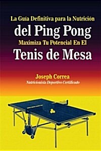La Guia Definitiva Para La Nutricion del Ping Pong: Maximiza Tu Potencial En El Tenis de Mesa (Paperback)