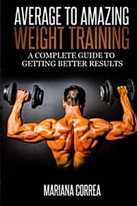 Average to Amazing Weight Training: A Complete Guide to Getting Better Results (Paperback)