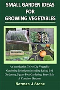 Small Garden Ideas for Growing Vegetables: An Introduction to No-Dig Gardening Techniques Including Raised Bed Gardening, Square Foot Gardening, Straw (Paperback)