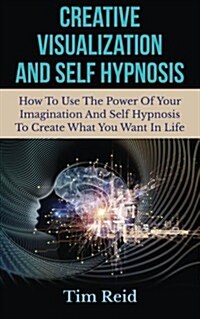 Creative Visualization and Self Hypnosis: How to Use the Power of Your Imagination and Self Hypnosis to Create What You Want in Life (Paperback)