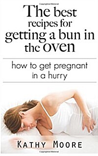 The Best Recipes for Getting a Bun in the Oven: How to Get Pregnant in a Hurry (Paperback)