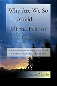 Why Are We So Afraid ... of the Fear of God?: Its the Beginning of Wisdom - But Not the End. a Study of Love, Obedience & Correction. (Paperback)