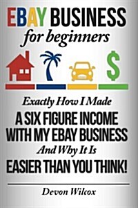 Ebay Business for Beginners: Exactly How I Make a Six Figure Income with My Ebay Business and Why It Is Easier Than You Think (Paperback)