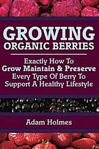 Growing Organic Berries: Exactly How to Grow, Maintain & Preserve Every Type of Berry to Support a Healthy Lifestyle (Paperback)