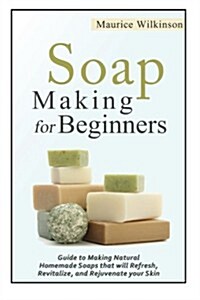 Soap Making for Beginners: Guide to Making Natural Homemade Soaps That Will Refresh, Revitalize, and Rejuvenate Your Skin (Paperback)