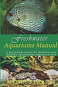 Freshwater Aquariums Manual: A Beginners Guide to Keeping and Feeding Freshwater Aquarium Fish (Paperback)