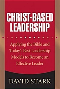Christ-Based Leadership: Applying the Bible and Todays Best Leadership Models to Become an Effective Leader (Hardcover)