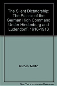 The Silent Dictatorship: The Politics of the German High Command Under Hindenburg and Ludendorff, 1916-1918 (Hardcover)