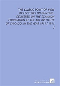 The Classic Point of View: Six Lectures on Painting. Delivered on the Scammon Foundation at the Art Institute of Chicago, in the Year 1911 [ 1911 ] (Paperback)