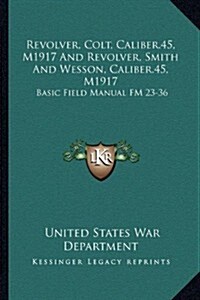 Revolver, Colt, Caliber.45, M1917 and Revolver, Smith and Wesson, Caliber.45, M1917: Basic Field Manual FM 23-36 (Paperback)